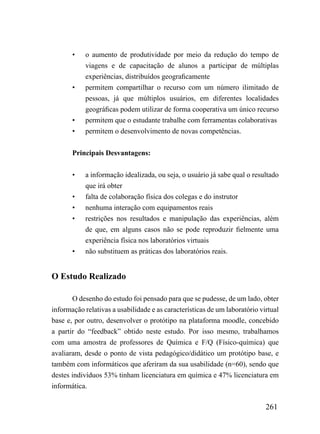 •    o aumento de produtividade por meio da redução do tempo de
            viagens e de capacitação de alunos a participar de múltiplas
            experiências, distribuídos geograficamente
       •    permitem compartilhar o recurso com um número ilimitado de
            pessoas, já que múltiplos usuários, em diferentes localidades
            geográficas podem utilizar de forma cooperativa um único recurso
       •    permitem que o estudante trabalhe com ferramentas colaborativas
       •    permitem o desenvolvimento de novas competências.


       Principais Desvantagens:


       •    a informação idealizada, ou seja, o usuário já sabe qual o resultado
            que irá obter
       •    falta de colaboração física dos colegas e do instrutor
       •    nenhuma interação com equipamentos reais
       •    restrições nos resultados e manipulação das experiências, além
            de que, em alguns casos não se pode reproduzir fielmente uma
            experiência física nos laboratórios virtuais
       •    não substituem as práticas dos laboratórios reais.


O Estudo Realizado

       O desenho do estudo foi pensado para que se pudesse, de um lado, obter
informação relativas a usabilidade e as características de um laboratório virtual
base e, por outro, desenvolver o protótipo na plataforma moodle, concebido
a partir do “feedback” obtido neste estudo. Por isso mesmo, trabalhamos
com uma amostra de professores de Química e F/Q (Físico-química) que
avaliaram, desde o ponto de vista pedagógico/didático um protótipo base, e
também com informáticos que aferiram da sua usabilidade (n=60), sendo que
destes indivíduos 53% tinham licenciatura em química e 47% licenciatura em
informática.

                                                                            261
 