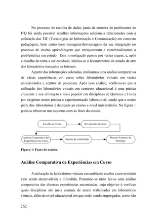 No processo de recolha de dados junto da amostra de professores de
F/Q foi ainda possível recolher informações adicionais relacionadas com a
utilização das TIC (Tecnologias de Informação e Comunicação) em contexto
pedagógico, bem como com vantagens/desvantagens da sua integração no
processo de ensino aprendizagem que enriqueceram e contextualizaram a
problemática em estudo. Essa investigação passou por várias etapas, e, após
a escolha do tema a ser estudado, iniciou-se o levantamento do estado da arte
dos laboratórios baseados na Internet.
        A partir das informações coletadas, realizamos uma análise comparativa
de várias experiências em curso sobre laboratórios virtuais em várias
universidades e centros de pesquisas. Após essa análise, verificou-se que a
utilização dos laboratórios virtuais em contexto educacional é uma prática
crescente e sua utilização é mais popular em disciplinas de Química e Física
por exigirem maior prática e experimentação laboratorial, sendo que a maior
parte dos laboratórios é dedicada ao ensino a nível universitário. Na figura 1
pode-se observar um esquema com as fases do estudo.




Figura 1: Fases do estudo.


Análise Comparativa de Experiências em Curso

        A utilização de laboratórios virtuais em ambiente escolar e universitário
vem sendo desenvolvida e difundida. Pensando-se nisto fez-se uma análise
comparativa das diversas experiências encontradas, cujo objetivo é verificar
quais disciplinas são mais comuns de serem trabalhadas em laboratórios
virtuais, além do nível educacional em que estão sendo empregadas, como são

262
 