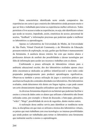 Outra característica identificada neste estudo comparativo das
experiências em curso é que a maioria dos laboratórios ainda possuem muito o
que ser feito e trabalhado para tornar as experiências melhor utilizáveis. Todos
permitem o livre acesso a todas as experiências, ou seja, não identificam o aluno
que acede ao recurso, impedindo, assim, estatísticas de acesso, percentual de
acertos, “feedback” e informações preciosas que poderiam ajudar a melhorar
os laboratórios e a aprendizagem.
        Apenas os Laboratórios da Universidade do Minho, da Universidade
de São Paulo, Virtual ChemLab Community e do Ministério da Educação
possuem roteiros de exploração, ou seja, guiões que facilitam o manuseamento
da ferramenta. A ausência desses roteiros faz com que muitos alunos e
professores deixem de usufruir das possibilidades e dessas tecnologias por
falta de informação para aceder aos recursos e trabalhar com os alunos.
        Confirmando a pouca utilização de laboratórios virtuais para o
ambiente educacional escolar, dos dez laboratórios avaliados apenas cinco
deles encontram-se dedicados ao público infantil/juvenil e nem todos estão
preparados pedagogicamente para produzir aprendizagens significativas.
Observou-se também a pouca utilização de jogos e exercícios práticos que
auxiliam na fixação dos conteúdos abordados nos laboratórios. Dos laboratórios
avaliados, ainda detectamos três destes em língua inglesa, o que pode causar
um certo distanciamento daqueles utilizadores que não dominam a língua.
        As diversas ferramentas disponíveis na Internet que poderiam facilitar o
ensino e a troca de dados entre os alunos que utilizam o laboratório não foram
utilizadas como, por exemplo: o fórum de discussão, o bate-papo, glossários,
“wikis”, “blogs”, possibilidade de envio de sugestões, dentre muitos outros.
        A realização dessa análise serviu para identificar as tendências nesta
área, às disciplinas em que mais se utilizam a técnica dos laboratórios virtuais,
os países que mais trabalham com essa tecnologia e as imensas possibilidades
que ainda podem ser trabalhadas para tornar os laboratórios uma ferramenta
que realmente auxilie o ensino e a aprendizagem.


264
 