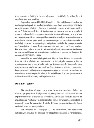 relativamente à facilidade de aprendizagem, à facilidade de utilização e à
satisfação dos seus usuários
        Segundo a Norma ISO 9241: Parte 11 (1998), usabilidade é “medida na
qual um produto pode ser usado por usuários específicos para alcançar objetivos
específicos com eficácia, eficiência e satisfação em um contexto específico
de uso”. Esta norma define eficiência como os recursos gastos em relação à
acuracia e abrangência com as quais usuários atingem objetivos, ou seja, como
os recursos necessários e consumidos para atingir o objetivo, eficácia como a
completude com as quais usuários alcançam objetivos específicos, ou seja, a
qualidade com que o usuário atinge os objetivos e satisfação, como a ausência
do desconforto e presença de atitudes positivas para com o uso de um produto.
Ou seja, como são as sensações do usuário durante o manuseio do sistema
ou site. A usabilidade de um software condiciona o sucesso ou fracasso do
mesmo. (CARVALHO, 2001).
        A análise de usabilidade pode ser feita de duas formas: ou o usuário
testa as potencialidades da ferramenta e o investigador observa e faz os
apontamentos; ou o investigador cria um instrumento de observação com
pontos a serem avaliados e os usuários deverão pontuar e tecer comentários.
Para este estudo utilizou-se este segundo método, por ser mais apropriado ao
tamanho da amostra (grande número de indivíduos). A seguir apresenta-se a
análise da usabilidade respondida pela amostra.


Domínio Técnico

       No domínio técnico procuramos investigar possíveis falhas no
sistema, que pudessem, de alguma forma, comprometer o bom andamento das
experiências ou da utilização do laboratório. Muitas das variáveis básicas da
engenharia de “software” foram utilizadas, como, por exemplo, a interface, a
navegação, a resolução e o nível de ajuda. Todos os itens desta dimensão foram
avaliados pelos perito-avaliadores.
       No contexto da “navegação”,            os avaliadores consideraram-na
suficiente, ou seja, não foi um fator que atrapalhasse o acesso às várias janelas.


                                                                             267
 