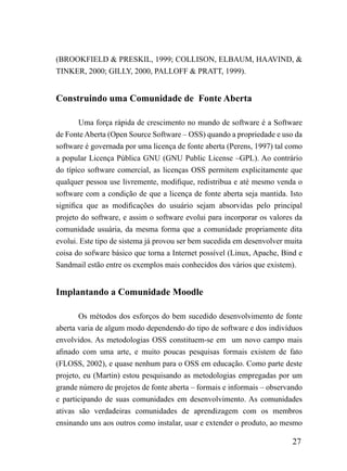 (BROOKFIELD & PRESKIL, 1999; COLLISON, ELBAUM, HAAVIND, &
TINKER, 2000; GILLY, 2000, PALLOFF & PRATT, 1999).


Construindo uma Comunidade de Fonte Aberta

        Uma força rápida de crescimento no mundo de software é a Software
de Fonte Aberta (Open Source Software – OSS) quando a propriedade e uso da
software é governada por uma licença de fonte aberta (Perens, 1997) tal como
a popular Licença Pública GNU (GNU Public License –GPL). Ao contrário
do típíco software comercial, as licenças OSS permitem explicitamente que
qualquer pessoa use livremente, modifique, redistribua e até mesmo venda o
software com a condição de que a licença de fonte aberta seja mantida. Isto
significa que as modificações do usuário sejam absorvidas pelo principal
projeto do software, e assim o software evolui para incorporar os valores da
comunidade usuária, da mesma forma que a comunidade propriamente dita
evolui. Este tipo de sistema já provou ser bem sucedida em desenvolver muita
coisa do sofware básico que torna a Internet possível (Linux, Apache, Bind e
Sandmail estão entre os exemplos mais conhecidos dos vários que existem).


Implantando a Comunidade Moodle

       Os métodos dos esforços do bem sucedido desenvolvimento de fonte
aberta varia de algum modo dependendo do tipo de software e dos indivíduos
envolvidos. As metodologias OSS constituem-se em um novo campo mais
afinado com uma arte, e muito poucas pesquisas formais existem de fato
(FLOSS, 2002), e quase nenhum para o OSS em educação. Como parte deste
projeto, eu (Martin) estou pesquisando as metodologias empregadas por um
grande número de projetos de fonte aberta – formais e informais – observando
e participando de suas comunidades em desenvolvimento. As comunidades
ativas são verdadeiras comunidades de aprendizagem com os membros
ensinando uns aos outros como instalar, usar e extender o produto, ao mesmo

                                                                        27
 