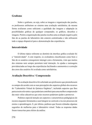 Grafismo

       Sobre o grafismo, ou seja, sobre as imagens e organização das janelas,
os professores atribuíram ao sistema uma avaliação satisfatória; da mesma
forma avaliaram como suficiente a qualidade das imagens e adaptação às
possibilidades gráficas de qualquer computador, os gráficos, desenhos e
imagens. Porém a organização das janelas recebeu uma avaliação negativa pelo
fato de as janelas do laboratório não estarem centralizadas e não utilizarem
todo o espaço disponível para a demonstração das experiências.


Interatividade

       O último tópico referente ao domínio da interface gráfica avaliado foi
a “interatividade”. A este respeito, os avaliadores classificaram como bom o
fato de os usuários conseguirem interagir com a ferramenta, visto que muitos
dos sistemas nem sempre permitem total interação. As ajudas e mensagens
providenciadas ao longo das experiências facilitando a autonomia e a correção
dos erros dos usuários foi avaliada como satisfatórias.

Avaliação Descritiva / Compreensão

       Na avaliação descritiva foi solicitado aos professores que preenchessem
os campos de acordo com as suas percepções dos aspectos globais dos recursos
do “Laboratório Virtual de Química Orgânica”, incluindo aspectos que lhes
parecessem relevantes e que poderiam contribuir para uma melhor compreensão
das mais valias educativas que estes recursos poderiam ajudar a promover.
       Pedimos especial atenção aos aspectos e características pedagógicas do
recurso enquanto ferramenta a usar/integrar no currículo e/ou nos processos de
ensino e aprendizagem. E, por último, pedimos que fossem relatadas algumas
sugestões de melhorias para o laboratório virtual. Todas as respostas dadas
foram transcritas para efeitos da análise.


270
 