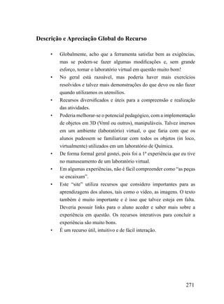 Descrição e Apreciação Global do Recurso

     •   Globalmente, acho que a ferramenta satisfaz bem as exigências,
         mas se podem-se fazer algumas modificações e, sem grande
         esforço, tornar o laboratório virtual em questão muito bom!
     •   No geral está razoável, mas poderia haver mais exercícios
         resolvidos e talvez mais demonstrações do que devo ou não fazer
         quando utilizamos os utensílios.
     •   Recursos diversificados e úteis para a compreensão e realização
         das atividades.
     •   Poderia melhorar-se o potencial pedagógico, com a implementação
         de objetos em 3D (Vrml ou outros), manipuláveis. Talvez imersos
         em um ambiente (laboratório) virtual, o que faria com que os
         alunos pudessem se familiarizar com todos os objetos (in loco,
         virtualmente) utilizados em um laboratório de Química.
     •   De forma formal geral gostei, pois foi a 1ª experiência que eu tive
         no manuseamento de um laboratório virtual.
     •   Em algumas experiências, não é fácil compreender como “as peças
         se encaixam”.
     •   Este “site” utiliza recursos que considero importantes para as
         aprendizagens dos alunos, tais como o vídeo, as imagens. O texto
         também é muito importante e é isso que talvez esteja em falta.
         Deveria possuir links para o aluno aceder e saber mais sobre a
         experiência em questão. Os recursos interativos para concluir a
         experiência são muito bons.
     •   É um recurso útil, intuitivo e de fácil interação.




                                                                       271
 