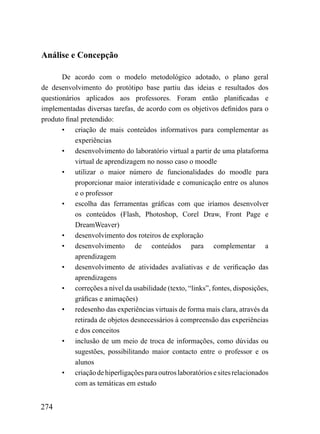 Análise e Concepção

       De acordo com o modelo metodológico adotado, o plano geral
de desenvolvimento do protótipo base partiu das ideias e resultados dos
questionários aplicados aos professores. Foram então planificadas e
implementadas diversas tarefas, de acordo com os objetivos definidos para o
produto final pretendido:
       • criação de mais conteúdos informativos para complementar as
           experiências
       • desenvolvimento do laboratório virtual a partir de uma plataforma
           virtual de aprendizagem no nosso caso o moodle
       • utilizar o maior número de funcionalidades do moodle para
           proporcionar maior interatividade e comunicação entre os alunos
           e o professor
       • escolha das ferramentas gráficas com que iríamos desenvolver
           os conteúdos (Flash, Photoshop, Corel Draw, Front Page e
           DreamWeaver)
       • desenvolvimento dos roteiros de exploração
       • desenvolvimento de conteúdos para complementar a
           aprendizagem
       • desenvolvimento de atividades avaliativas e de verificação das
           aprendizagens
       • correções a nível da usabilidade (texto, “links”, fontes, disposições,
           gráficas e animações)
       • redesenho das experiências virtuais de forma mais clara, através da
           retirada de objetos desnecessários à compreensão das experiências
           e dos conceitos
       • inclusão de um meio de troca de informações, como dúvidas ou
           sugestões, possibilitando maior contacto entre o professor e os
           alunos
       • criação de hiperligações para outros laboratórios e sites relacionados
           com as temáticas em estudo


274
 