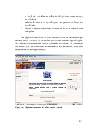•    a criação de conteúdos que realmente irão ajudar os alunos a atingir
           os objetivos
      •    criação de objetos de aprendizagem que possam no futuro ser
           reutilizados.
      •    síntese e seqüenciamento dos recursos, de forma a construir uma
           disciplina.

       Na página de conteúdos, o aluno encontra todas as ferramentas que
criamos para a condução de um melhor processo de ensino e aprendizagem.
No laboratório desenvolvido, demos prioridade ao aumento da informação
aos alunos, pois, de acordo com os comentários dos professores, estes itens
escasseavam no protótipo avaliado.




Figura 4: Página de entrada do laboratório virtual.




                                                                          277
 