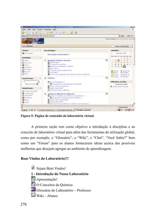 Figura 5: Página de conteúdo do laboratório virtual.


       A primeira seção tem como objetivo a introdução à disciplina e ao
conceito de laboratório virtual para além das ferramentas de utilização global,
como por exemplo, o “Glossário”, o “Wiki”, o “Chat”, “Você Sabia?” bem
como um “Fórum” para os alunos fornecerem ideias acerca das possíveis
melhorias que desejam agregar ao ambiente de aprendizagem.

Boas Vindas do Laboratório!!!

           Sejam Bem Vindos!
       1 - Introdução do Nosso Laboratório
           Apresentação!
           O Conceitos da Química
           Glossário do Laboratório – Professor
           Wiki – Alunos

278
 