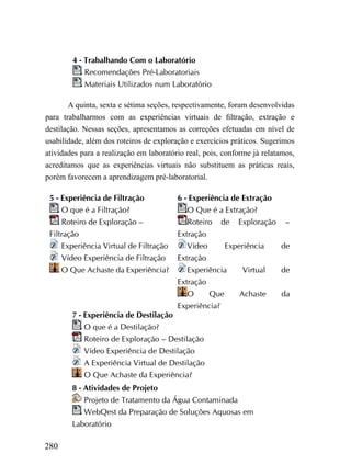 4 - Trabalhando Com o Laboratório
            Recomendações Pré-Laboratoriais
            Materiais Utilizados num Laboratório

        A quinta, sexta e sétima seções, respectivamente, foram desenvolvidas
para trabalharmos com as experiências virtuais de filtração, extração e
destilação. Nessas seções, apresentamos as correções efetuadas em nível de
usabilidade, além dos roteiros de exploração e exercícios práticos. Sugerimos
atividades para a realização em laboratório real, pois, conforme já relatamos,
acreditamos que as experiências virtuais não substituem as práticas reais,
porém favorecem a aprendizagem pré-laboratorial.

 5 - Experiência de Filtração            6 - Experiência de Extração
     O que é a Filtração?                   O Que é a Extração?
     Roteiro de Exploração –                Roteiro de Exploração –
 Filtração                               Extração
     Experiência Virtual de Filtração       Vídeo     Experiência  de
     Vídeo Experiência de Filtração      Extração
     O Que Achaste da Experiência?          Experiência    Virtual de
                                         Extração
                                            O     Que     Achaste  da
                                         Experiência?
        7 - Experiência de Destilação
            O que é a Destilação?
            Roteiro de Exploração – Destilação
            Vídeo Experiência de Destilação
            A Experiência Virtual de Destilação
            O Que Achaste da Experiência?
        8 - Atividades de Projeto
            Projeto de Tratamento da Água Contaminada
            WebQest da Preparação de Soluções Aquosas em
        Laboratório

280
 