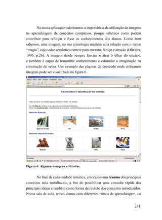 Na nossa aplicação valorizamos a importância da utilização de imagens
na aprendizagem de conceitos complexos, porque sabemos como podem
contribuir para reforçar e fixar os conhecimentos dos alunos. Como bem
sabemos, uma imagem, na sua etimologia mantém uma relação com o termo
“magia”, cujo valor semântico remete para encanto, feitiço e atração (Oliveira,
1996, p.26). A imagem desde sempre fascina e atrai o olhar do usuário,
e também é capaz de transmitir conhecimento e estimular a imaginação na
construção do saber. Um exemplo das páginas de conteúdo onde utilizamos
imagens pode ser visualizado na figura 6.




Figura 6: Algumas imagens utilizadas.


       No final de cada unidade temática, colocamos um resumo dos principais
conceitos nela trabalhados, a fim de possibilitar uma consulta rápida das
principais ideias e também como forma de revisão dos conceitos introduzidos.
Numa sala de aula, temos alunos com diferentes ritmos de aprendizagem, ou


                                                                          281
 