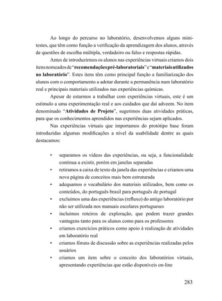Ao longo do percurso no laboratório, desenvolvemos alguns mini-
testes, que têm como função a verificação da aprendizagem dos alunos, através
de questões de escolha múltipla, verdadeiro ou falso e respostas rápidas.
        Antes de introduzirmos os alunos nas experiências virtuais criamos dois
itens nomeados de “recomendações pré-laboratoriais” e “materiais utilizados
no laboratório”. Estes itens têm como principal função a familiarização dos
alunos com o comportamento a adotar durante a permanência num laboratório
real e principais materiais utilizados nas experiências químicas.
        Apesar de estarmos a trabalhar com experiências virtuais, este é um
estímulo a uma experimentação real e aos cuidados que daí adveem. No item
denominado “Atividades de Projeto”, sugerimos duas atividades práticas,
para que os conhecimentos aprendidos nas experiências sejam aplicados.
        Nas experiências virtuais que importamos do protótipo base foram
introduzidas algumas modificações a nível da usabilidade dentre as quais
destacamos:

       •   separamos os vídeos das experiências, ou seja, a funcionalidade
           continua a existir, porém em janelas separadas
       •   retiramos a caixa de texto da janela das experiências e criamos uma
           nova página de conceitos mais bem estruturada
       •   adequamos o vocabulário dos materiais utilizados, bem como os
           conteúdos, do português brasil para português de portugal
       •   excluímos uma das experiências (refluxo) do antigo laboratório por
           não ser utilizada nos manuais escolares portugueses
       •   incluímos roteiros de exploração, que podem trazer grandes
           vantagens tanto para os alunos como para os professores
       •   criamos exercícios práticos como apoio à realização de atividades
           em laboratório real
       •   criamos fóruns de discussão sobre as experiências realizadas pelos
           usuários
       •   criamos um item sobre o conceito dos laboratórios virtuais,
           apresentando experiências que estão disponíveis on-line


                                                                          283
 