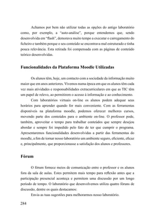 Achamos por bem não utilizar todas as opções do antigo laboratório
como, por exemplo, a “auto-análise”, porque entendemos que, sendo
desenvolvida em “flash”, demorava muito tempo a executar o carregamento do
ficheiro e também porque o seu conteúdo se encontrava mal estruturado e tinha
pouca relevância. Esta retirada foi compensada com as páginas de conteúdo
teórico desenvolvidas.


Funcionalidades da Plataforma Moodle Utilizadas

        Os alunos têm, hoje, um contacto com a sociedade da informação muito
maior que em anos anteriores. Vivemos numa época em que os alunos têm cada
vez mais atividades e responsabilidades extracurriculares em que as TIC têm
um papel de relevo, ao permitirem o acesso à informação e ao conhecimento.
        Com laboratórios virtuais on-line os alunos podem adequar seus
horários para aprender quando for mais conveniente. Com as ferramentas
disponíveis na plataforma moodle, podemos oferecer melhores cursos,
movendo parte dos conteúdos para o ambiente on-line. O professor pode,
também, aproveitar o tempo para trabalhar conteúdos que sempre desejou
abordar e sempre foi impedido pelo fato de ter que cumprir o programa.
Apresentaremos funcionalidades desenvolvidas a partir das ferramentas do
moodle, a fim de tornar nosso laboratório um ambiente seguro, eficiente, eficaz
e, principalmente, que proporcionasse a satisfação dos alunos e professores.


Fórum

        O fórum fornece meios de comunicação entre o professor e os alunos
fora da sala de aulas. Estes permitem mais tempo para reflexão antes que a
participação presencial aconteça e permitem uma discussão por um longo
período de tempo. O laboratório que desenvolvemos utiliza quatro fóruns de
discussão, dentre os quais destacamos:
        Envia as tuas sugestões para melhorarmos nosso laboratório.

284
 