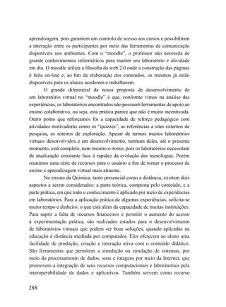 aprendizagem, pois garantem um controlo de acesso aos cursos e possibilitam
a interação entre os participantes por meio das ferramentas de comunicação
disponíveis nos ambientes. Com o “moodle”, o professor não necessita de
grande conhecimentos informáticos para manter seu laboratório e atividade
em dia. O moodle utiliza a filosofia da web 2.0 onde a construção das páginas
é feita on-line e, ao fim da elaboração dos conteúdos, os mesmos já estão
disponíveis para os alunos acederem e trabalharem.
        O grande diferencial da nossa proposta de desenvolvimento de
um laboratório virtual no “moodle” é que, conforme vimos na análise das
experiências, os laboratórios encontrados não possuem ferramentas de apoio ao
ensino colaborativo, ou seja, esta prática parece que não é muito incentivada.
Outro ponto que reforçamos foi a capacidade de reforço pedagógico com
atividades motivadoras como os “quizzes”, as referências a sites externos de
pesquisa, os roteiros de exploração. Apesar de termos muitos laboratórios
virtuais desenvolvidos e em desenvolvimento, nenhum deles, até o presente
momento, está completo, nem mesmo o nosso, pois os laboratórios necessitam
de atualização constante face à rapidez da evolução das tecnologias. Porém
reunimos uma série de recursos para o usuário a fim de tornar o processo de
ensino e aprendizagem virtual mais atraente.
        No ensino da Química, tanto presencial como a distância, existem dois
aspectos a serem considerados: a parte teórica, composta pelo conteúdo, e a
parte prática, em que todo o conhecimento é aplicado por meio de experiências
em laboratórios. Para a aplicação prática de algumas experiências, solicita-se
muito tempo e dinheiro, o que está além da capacidade de muitas instituições.
Para suprir a falta de recursos financeiros e permitir o aumento do acesso
à experimentação prática, são realizados estudos para o desenvolvimento
de laboratórios virtuais que podem ser boas soluções, quando aplicadas na
educação à distância mediada por computador. Eles oferecem ao aluno uma
facilidade de produção, criação e interação ativa com o conteúdo didático.
São ferramentas que permitem a simulação ou emulação de sistemas, por
meio do processamento de dados, sons e imagens por meio da Internet, que
promovem a integração de seus recursos computacionais e laboratoriais pela
interoperabilidade de dados e aplicativos. Também servem como recurso

288
 