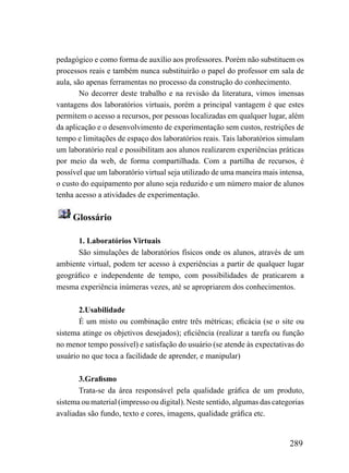 pedagógico e como forma de auxílio aos professores. Porém não substituem os
processos reais e também nunca substituirão o papel do professor em sala de
aula, são apenas ferramentas no processo da construção do conhecimento.
        No decorrer deste trabalho e na revisão da literatura, vimos imensas
vantagens dos laboratórios virtuais, porém a principal vantagem é que estes
permitem o acesso a recursos, por pessoas localizadas em qualquer lugar, além
da aplicação e o desenvolvimento de experimentação sem custos, restrições de
tempo e limitações de espaço dos laboratórios reais. Tais laboratórios simulam
um laboratório real e possibilitam aos alunos realizarem experiências práticas
por meio da web, de forma compartilhada. Com a partilha de recursos, é
possível que um laboratório virtual seja utilizado de uma maneira mais intensa,
o custo do equipamento por aluno seja reduzido e um número maior de alunos
tenha acesso a atividades de experimentação.

     Glossário

      1. Laboratórios Virtuais
      São simulações de laboratórios físicos onde os alunos, através de um
ambiente virtual, podem ter acesso à experiências a partir de qualquer lugar
geográfico e independente de tempo, com possibilidades de praticarem a
mesma experiência inúmeras vezes, até se apropriarem dos conhecimentos.

       2.Usabilidade
       É um misto ou combinação entre três métricas; eficácia (se o site ou
sistema atinge os objetivos desejados); eficiência (realizar a tarefa ou função
no menor tempo possível) e satisfação do usuário (se atende às expectativas do
usuário no que toca a facilidade de aprender, e manipular)

       3.Grafismo
       Trata-se da área responsável pela qualidade gráfica de um produto,
sistema ou material (impresso ou digital). Neste sentido, algumas das categorias
avaliadas são fundo, texto e cores, imagens, qualidade gráfica etc.


                                                                           289
 