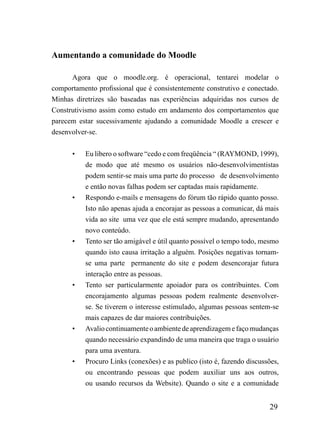 Aumentando a comunidade do Moodle

      Agora que o moodle.org. é operacional, tentarei modelar o
comportamento profissional que é consistentemente construtivo e conectado.
Minhas diretrizes são baseadas nas experiências adquiridas nos cursos de
Construtivismo assim como estudo em andamento dos comportamentos que
parecem estar sucessivamente ajudando a comunidade Moodle a crescer e
desenvolver-se.


      •   Eu libero o software “cedo e com freqüência “ (RAYMOND, 1999),
          de modo que até mesmo os usuários não-desenvolvimentistas
          podem sentir-se mais uma parte do processo de desenvolvimento
          e então novas falhas podem ser captadas mais rapidamente.
      •   Respondo e-mails e mensagens do fórum tão rápido quanto posso.
          Isto não apenas ajuda a encorajar as pessoas a comunicar, dá mais
          vida ao site uma vez que ele está sempre mudando, apresentando
          novo conteúdo.
      •   Tento ser tão amigável e útil quanto possível o tempo todo, mesmo
          quando isto causa irritação a alguém. Posições negativas tornam-
          se uma parte permanente do site e podem desencorajar futura
          interação entre as pessoas.
      •   Tento ser particularmente apoiador para os contribuintes. Com
          encorajamento algumas pessoas podem realmente desenvolver-
          se. Se tiverem o interesse estimulado, algumas pessoas sentem-se
          mais capazes de dar maiores contribuições.
      •   Avalio continuamente o ambiente de aprendizagem e faço mudanças
          quando necessário expandindo de uma maneira que traga o usuário
          para uma aventura.
      •   Procuro Links (conexões) e as publico (isto é, fazendo discussões,
          ou encontrando pessoas que podem auxiliar uns aos outros,
          ou usando recursos da Website). Quando o site e a comunidade


                                                                        29
 