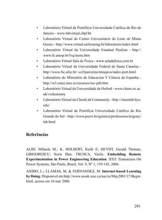 •   Laboratório Virtual da Pontifícia Universidade Católica do Rio de
          Janeiro - www.labvirtual.cbpf.br
      •   Laboratório Virtual do Centro Universitário do Leste de Minas
          Gerais - http://www.virtual.unilestemg.br/laboratorio/index.html
      •   Laboratório Virtual da Universidade Estadual Paulista - http://
          www.fc.unesp.br/lvq/menu.htm
      •   Laboratório Virtual Sala de Física - www.saladefisica.com.br
      •   Laboratório Virtual da Universidade Federal de Santa Catarina -
          http://www.fsc.ufsc.br/~ccf/parcerias/ntnujava/index-port.html
      •   Laboratório do Ministério de Educacion Y Ciência da Espanha -
          http://w3.cnice.mec.es/recursos/rec-psb.htm
      •   Laboratório Virtual da Universidade de Oxford - www.chem.ox.ac.
          uk/vrchemistry
      •   Laboratório Virtual da ChemLab Community - http://chemlab.byu.
          edu/
      •   Laboratório Virtual da Pontifícia Universidade Católica do Rio
          Grande do Sul - http://www.pucrs.br/quimica/professores/arigony/
          lab.html


Referências


ALBU Mihaela M.; K, HOLBERT, Keith E; HEYDT, Gerald Thomas;
GRIGORESCU, Sorin Dan; TRUSCA, Vasile. Embedding Remote
Experimentation in Power Engineering Education. IEEE Transaction On
Power Systems, São Paulo, Brasil, Vol. 9, Nº 1, 139-143, 2004.
ANIDO, L.; LLAMAS, M. & FERNANDEZ, M. Internet-based Learning
by Doing. Disponível em http://www.sosak.ieee.ca/soc/es/May2001/17/Begin.
html, acesso em 16 mar 2006.




                                                                      291
 