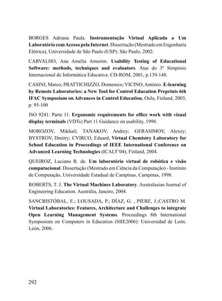 BORGES Adriana Paula. Instrumentação Virtual Aplicada a Um
Laboratório com Acesso pela Internet. Dissertação (Mestrado em Engenharia
Elétrica), Universidade de São Paulo (USP). São Paulo, 2002.
CARVALHO, Ana Amélia Amorim. Usability Testing of Educational
Software: methods, techniques and evaluators. Atas do 3º Simpósio
Internacional de Informática Educativa. CD-ROM, 2001, p.139-148.
CASINI, Marco; PRATTICHIZZO, Domenico; VICINO, António. E-learning
by Remote Laboratories: a New Tool for Control Education Preprints 6th
IFAC Symposium on Advances in Control Education, Oulu, Finland, 2003,
p. 95-100
ISO 9241: Parte 11. Ergonomic requirements for office work with visual
display terminals (VDTs) Part 11 Guidance on usability, 1998.
MOROZOV, Mikhail; TANAKOV, Andrey; GERASIMOV, Alexey;
BYSTROV, Dmitry; CVIRCO, Eduard, Virtual Chemistry Laboratory for
School Education in Proceedings of IEEE International Conference on
Advanced Learning Technologies (ICALT’04), Finland, 2004.
QUEIROZ, Luciano R. de. Um laboratório virtual de robótica e visão
computacional. Dissertação (Mestrado em Ciência da Computação) - Instituto
de Computação, Universidade Estadual de Campinas, Campinas, 1998.
ROBERTS, T. J. The Virtual Machines Laboratory. Australasian Journal of
Engineering Education. Austrália, Janeiro, 2004.
SANCRISTÓBAL, E.; LOUSADA, P.; DÍAZ, G. , PIERE, J.;CASTRO M.
Virtual Laboratories: Features, Architecture and Challenges to integrate
Open Learning Management Systems. Proceedings 8th International
Symposium on Computers in Education (SIIE2006): Universidad de León.
León, 2006.




292
 