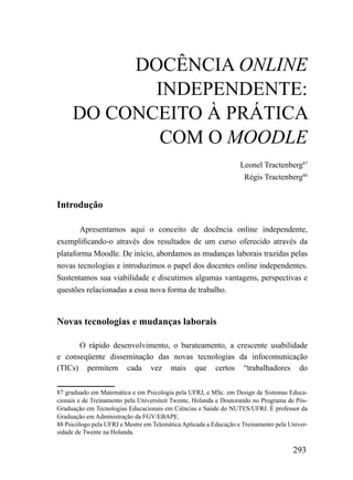 DOCÊNCIA OnLIne
            INDEPENDENTE:
     DO CONCEITO À PRÁTICA
            COM O MOOdLE
                                                                   Leonel Tractenberg87
                                                                    Régis Tractenberg88


Introdução

       Apresentamos aqui o conceito de docência online independente,
exemplificando-o através dos resultados de um curso oferecido através da
plataforma Moodle. De início, abordamos as mudanças laborais trazidas pelas
novas tecnologias e introduzimos o papel dos docentes online independentes.
Sustentamos sua viabilidade e discutimos algumas vantagens, perspectivas e
questões relacionadas a essa nova forma de trabalho.



Novas tecnologias e mudanças laborais

      O rápido desenvolvimento, o barateamento, a crescente usabilidade
e conseqüente disseminação das novas tecnologias da infocomunicação
(TICs) permitem cada vez mais que certos “trabalhadores do

87 graduado em Matemática e em Psicologia pela UFRJ, e MSc. em Design de Sistemas Educa-
cionais e de Treinamento pela Universiteit Twente, Holanda e Doutorando no Programa de Pós-
Graduação em Tecnologias Educacionais em Ciências e Saúde do NUTES/UFRJ. É professor da
Graduação em Administração da FGV/EBAPE.
88 Psicólogo pela UFRJ e Mestre em Telemática Aplicada a Educação e Treinamento pela Univer-
sidade de Twente na Holanda.

                                                                                      293
 