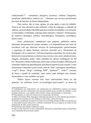 conhecimento”89 – consultores, designers, escritores, estilistas, fotógrafos,
jornalistas, publicitários, músicos etc. – ofereçam seus serviços profissionais
por meio da Internet, de forma independente.
        Para muitos, não se trata, apenas, de uma opção a mais de trabalho.
Trata-se de uma alternativa para enfrentar a falta de empregos, a redução de
salários, a precariedade e flexibilização dos contratos de trabalho, e as restrições
à criatividade e à liberdade, impostas pelas inúmeras “amarras” institucionais,
de natureza ideológica, política, mercadológica, hierárquica, tecnológica,
dentre outras.
        Esses profissionais estabelecem seus próprios ambientes online,
utilizando ferramentas de criação variadas, e os disponibilizam por meio de
servidores web que oferecem serviços de armazenamento, gerenciamento
e segurança de dados (backup, antivírus, firewalls etc.), ferramentas de
divulgação e de e-commerce. Utilizam programas específicos da sua área para
desenvolver seus produtos ou oferecer seus serviços, tais como: edição de texto,
imagens, animações, áudio, vídeo, planilhas de cálculo, modelagem em 3D
etc.. Recorrem a fontes tradicionais, bem como a bases de dados, bibliotecas de
conteúdo e objetos de aprendizagem, para darem suporte às suas criações. Usam
ferramentas e interfaces como e-mail, salas de “chat”, mensagens instantâneas,
“voip”90, fóruns, “blogs”, fotoblogs, RSS91, “podcasts”92, “wikis”93 sistemas
de busca e gestão de conteúdo, entre outras, para dialogar com clientes,
fornecedores e com o público em geral.
        Muitos desses recursos têm custo relativamente baixo ou são
gratuitos. Os softwares livres, as tecnologias peer-to-peer94, as bases de


89 Trabalhadores do conhecimento, em contraposição aos trabalhadores manuais, são aqueles
profissionais que têm a informação como principal matéria prima e produto do trabalho, e como
principais processos, a sua criação, coleta, análise, seleção, transformação e comunicação.
90 Voip significa voz sobre IP, o protocolo de comunicação da Internet.
91 RSS é um formato XML (linguagem criada para documentos na web) utilizado para facilitar a
distribuição de conteúdos em sites dinâmicos como blogs e portais de notícias.
92 Podcast é a publicação de arquivos de áudio através de blogs dotados de RSS. Isso permite que
os interessados possam subscrever e controlar recebimento de novos arquivos ao modo de uma
programação de rádio, porém assíncrona.
93 Ferramentas para redação colaborativa online.
94 Tipo de rede onde dois ou mais computadores individuais compartilham arquivos diretamente
sem o intermédio de um servidor central.

294
 
