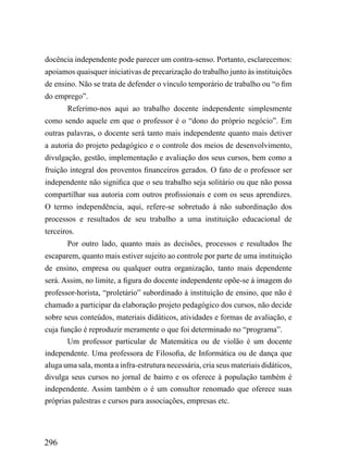 docência independente pode parecer um contra-senso. Portanto, esclarecemos:
apoiamos quaisquer iniciativas de precarização do trabalho junto às instituições
de ensino. Não se trata de defender o vínculo temporário de trabalho ou “o fim
do emprego”.
       Referimo-nos aqui ao trabalho docente independente simplesmente
como sendo aquele em que o professor é o “dono do próprio negócio”. Em
outras palavras, o docente será tanto mais independente quanto mais detiver
a autoria do projeto pedagógico e o controle dos meios de desenvolvimento,
divulgação, gestão, implementação e avaliação dos seus cursos, bem como a
fruição integral dos proventos financeiros gerados. O fato de o professor ser
independente não significa que o seu trabalho seja solitário ou que não possa
compartilhar sua autoria com outros profissionais e com os seus aprendizes.
O termo independência, aqui, refere-se sobretudo à não subordinação dos
processos e resultados de seu trabalho a uma instituição educacional de
terceiros.
       Por outro lado, quanto mais as decisões, processos e resultados lhe
escaparem, quanto mais estiver sujeito ao controle por parte de uma instituição
de ensino, empresa ou qualquer outra organização, tanto mais dependente
será. Assim, no limite, a figura do docente independente opõe-se à imagem do
professor-horista, “proletário” subordinado à instituição de ensino, que não é
chamado a participar da elaboração projeto pedagógico dos cursos, não decide
sobre seus conteúdos, materiais didáticos, atividades e formas de avaliação, e
cuja função é reproduzir meramente o que foi determinado no “programa”.
       Um professor particular de Matemática ou de violão é um docente
independente. Uma professora de Filosofia, de Informática ou de dança que
aluga uma sala, monta a infra-estrutura necessária, cria seus materiais didáticos,
divulga seus cursos no jornal de bairro e os oferece à população também é
independente. Assim também o é um consultor renomado que oferece suas
próprias palestras e cursos para associações, empresas etc.




296
 