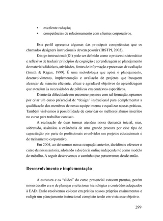•    excelente redação;
       •    competências de relacionamento com clientes corporativos.


        Este perfil apresenta algumas das principais competências que os
chamados designers instrucionais devem possuir (IBSTPI, 2002).
        Design instrucional (DI) pode ser definido como o processo sistemático
e reflexivo de traduzir princípios de cognição e aprendizagem ao planejamento
de materiais didáticos, atividades, fontes de informação e processos de avaliação
(Smith & Ragan, 1999). É uma metodologia que apóia o planejamento,
desenvolvimento, implementação e avaliação de projetos que busquem
alcançar de maneira eficiente, eficaz e agradável objetivos de aprendizagem
que atendam às necessidades de públicos em contextos específicos.
        Diante da dificuldade em encontrar pessoas com tal formação, optamos
por criar um curso presencial de “design” instrucional para complementar a
qualificação dos membros de nossa equipe interna e equalizar nossas práticas.
Também visávamos à possibilidade de convidar os melhores alunos inscritos
no curso para trabalhar conosco.
        A realização de duas turmas atendeu nossa demanda inicial, mas,
sobretudo, assinalou a existência de uma grande procura por esse tipo de
capacitação por parte de profissionais envolvidos em projetos educacionais e
de treinamento corporativo.
        Em 2004, ao deixarmos nossa ocupação anterior, decidimos oferecer o
curso de nossa autoria, adotando a docência online independente como modelo
de trabalho. A seguir descrevemos o caminho que percorremos desde então.


Desenvolvimento e implementação

        A estrutura e os “slides” do curso presencial estavam prontos, porém
nosso desafio era o de planejar e selecionar tecnologias e conteúdos adequados
à EAD. Então resolvemos colocar em prática nossos próprios ensinamentos e
redigir um planejamento instrucional completo tendo em vista esse objetivo.

                                                                            299
 