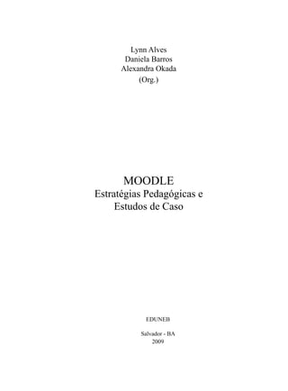 Lynn Alves
       Daniela Barros
      Alexandra Okada
           (Org.)




      MOODLE
Estratégias Pedagógicas e
     Estudos de Caso




            EDUNEB

           Salvador - BA
               2009
 