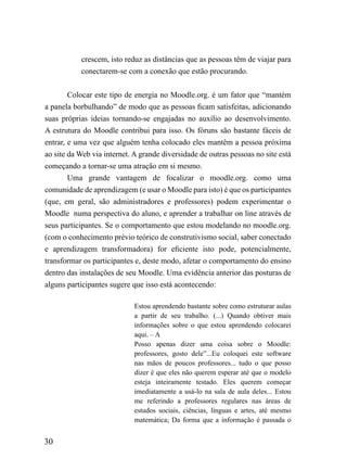 crescem, isto reduz as distâncias que as pessoas têm de viajar para
           conectarem-se com a conexão que estão procurando.


        Colocar este tipo de energia no Moodle.org. é um fator que “mantém
a panela borbulhando” de modo que as pessoas ficam satisfeitas, adicionando
suas próprias ideias tornando-se engajadas no auxílio ao desenvolvimento.
A estrutura do Moodle contribui para isso. Os fóruns são bastante fáceis de
entrar, e uma vez que alguém tenha colocado eles mantêm a pessoa próxima
ao site da Web via internet. A grande diversidade de outras pessoas no site está
começando a tornar-se uma atração em si mesmo.
        Uma grande vantagem de focalizar o moodle.org. como uma
comunidade de aprendizagem (e usar o Moodle para isto) é que os participantes
(que, em geral, são administradores e professores) podem experimentar o
Moodle numa perspectiva do aluno, e aprender a trabalhar on line através de
seus participantes. Se o comportamento que estou modelando no moodle.org.
(com o conhecimento prévio teórico de construtivismo social, saber conectado
e aprendizagem transformadora) for eficiente isto pode, potencialmente,
transformar os participantes e, deste modo, afetar o comportamento do ensino
dentro das instalações de seu Moodle. Uma evidência anterior das posturas de
alguns participantes sugere que isso está acontecendo:

                             Estou aprendendo bastante sobre como estruturar aulas
                             a partir de seu trabalho. (...) Quando obtiver mais
                             informações sobre o que estou aprendendo colocarei
                             aqui. – A
                             Posso apenas dizer uma coisa sobre o Moodle:
                             professores, gosto dele”...Eu coloquei este software
                             nas mãos de poucos professores... tudo o que posso
                             dizer é que eles não querem esperar até que o modelo
                             esteja inteiramente testado. Eles querem começar
                             imediatamente a usá-lo na sala de aula deles... Estou
                             me referindo a professores regulares nas áreas de
                             estudos sociais, ciências, línguas e artes, até mesmo
                             matemática; Da forma que a informação é passada o


30
 