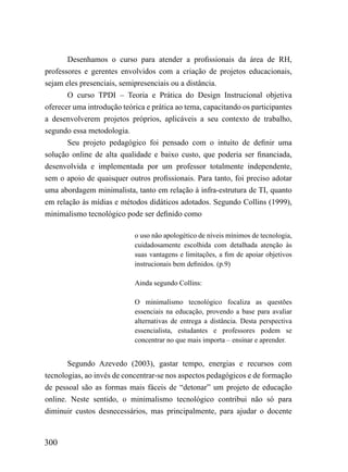 Desenhamos o curso para atender a profissionais da área de RH,
professores e gerentes envolvidos com a criação de projetos educacionais,
sejam eles presenciais, semipresenciais ou a distância.
       O curso TPDI – Teoria e Prática do Design Instrucional objetiva
oferecer uma introdução teórica e prática ao tema, capacitando os participantes
a desenvolverem projetos próprios, aplicáveis a seu contexto de trabalho,
segundo essa metodologia.
       Seu projeto pedagógico foi pensado com o intuito de definir uma
solução online de alta qualidade e baixo custo, que poderia ser financiada,
desenvolvida e implementada por um professor totalmente independente,
sem o apoio de quaisquer outros profissionais. Para tanto, foi preciso adotar
uma abordagem minimalista, tanto em relação à infra-estrutura de TI, quanto
em relação às mídias e métodos didáticos adotados. Segundo Collins (1999),
minimalismo tecnológico pode ser definido como

                            o uso não apologético de níveis mínimos de tecnologia,
                            cuidadosamente escolhida com detalhada atenção às
                            suas vantagens e limitações, a fim de apoiar objetivos
                            instrucionais bem definidos. (p.9)

                            Ainda segundo Collins:

                            O minimalismo tecnológico focaliza as questões
                            essenciais na educação, provendo a base para avaliar
                            alternativas de entrega a distância. Desta perspectiva
                            essencialista, estudantes e professores podem se
                            concentrar no que mais importa – ensinar e aprender.


       Segundo Azevedo (2003), gastar tempo, energias e recursos com
tecnologias, ao invés de concentrar-se nos aspectos pedagógicos e de formação
de pessoal são as formas mais fáceis de “detonar” um projeto de educação
online. Neste sentido, o minimalismo tecnológico contribui não só para
diminuir custos desnecessários, mas principalmente, para ajudar o docente



300
 