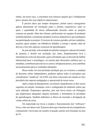 online, em nosso caso, a concentrar seus esforços naquilo que é fundamental
para o alcance dos seus objetivos educacionais.
        É preciso dizer que sempre desejamos, porém nunca conseguimos
aplicar plenamente tal orientação junto a clientes corporativos, entre os
quais a quantidade de atores influenciando decisões sobre os projetos
costuma ser grande. Além dos clientes, profissionais em equipes de produção
multidisciplinares comumente propõem recursos dispensáveis que justifiquem
sua participação no projeto. O excesso de recursos gerados sob tais condições,
acarreta, quase sempre, em infindáveis detalhes a corrigir e ajustar, além de
desviar o foco dos aspectos essenciais de aprendizagem.
        Se, por um lado, a diversidade de opiniões enriquece o desenvolvimento
de projetos e facilita sua aceitação, por outro, freqüentemente leva a
intermináveis ciclos de discussão e gera solicitações que os desviam do âmbito
educacional para o tecnológico, ou mesmo para discussões estéticas que, se
atendidas, contribuem para elevar os custos e ultrapassar prazos, sem contribuir
necessariamente para os resultados almejados.
        Desse modo, foi com profunda satisfação que, ao vivermos a condição
de docentes online independentes, pudemos aplicar todos os princípios que
consideramos “saudáveis” em EAD, sem fazer concessões em relação ao foco
prioritário dos aspectos pedagógico e operacional de nosso curso.
        Após a etapa de planejamento, investimos integralmente os dois meses
seguintes na seleção, instalação, teste e configuração do ambiente online que
seria utilizado. Preparamos apostilas, pois não havia textos em Português
que julgássemos adequados naquele momento, e formulamos as atividades
de aprendizagem. Também definimos os fluxos de inscrição e divulgação da
versão online do curso.
         Tal empreitada nos levou a estudar o funcionamento dos “softwares”
livres, e dos servidores web. É preciso dizer que o domínio de tais competências
é plenamente viável para um usuário avançado, porém sem formação na área
de TI.



                                                                           301
 