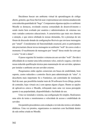 Decidimos buscar um ambiente virtual de aprendizagem de código
aberto, gratuito, que fosse fácil de usar e representasse um sistema amadurecido
com reduzida quantidade de “bugs”. Comparamos algumas opções e o ambiente
Moodle se destacou, revelando extensa comunidade de desenvolvimento e
sendo muito bem avaliado por usuários e administradores de sistemas nos
mais variados contextos educacionais. A característica que mais nos chamou
a atenção, e que estava alinhada às nossas demandas, foi a presença de um
fórum de discussão dotado de configurações flexíveis que enviasse mensagens
por “email”. Consideramos tal funcionalidade essencial, pois os participantes
não precisariam checar novas mensagens no ambiente “web” do curso a todo o
momento. O recebimento de mensagens por “email” desse modo faz com que
o curso “vá até o aluno”.
       O passo seguinte foi instalar o sistema em um servidor “web”. Devido à
dificuldade de se manter uma infra-estrutura veloz, estável e segura, e devido à
nossa reduzida qualificação técnica para manutenção de um servidor, optamos
por instalar o ambiente em um servidor externo.
       Pesquisamos então opções comerciais em busca de estabilidade, bom
suporte, custos reduzidos e controles fáceis para administração de “sites”. A
descoberta mais importante foi o Fantástico, um controlador de instalações
fácil de usar, que possibilita instalar mais de 50 softwares livres (blogs, portais
de conteúdo, lojas virtuais etc.) com apenas alguns cliques. Dentre as opções
de aplicativos estava o Moodle, reforçando mais uma vez nossa percepção
quanto à sua popularidade, disponibilidade e facilidade de uso.
       Uma vez instalado o sistema, sua configuração foi simples. Realizamos
uma série de testes e monitoramos a velocidade de acesso e estabilidade do
servidor.
       Em paralelo procedemos com a redação e revisão dos textos e atividades
didáticas. Uma vez prontos, organizamos os materiais com facilidade dentro
da sala online criada no Moodle.




302
 