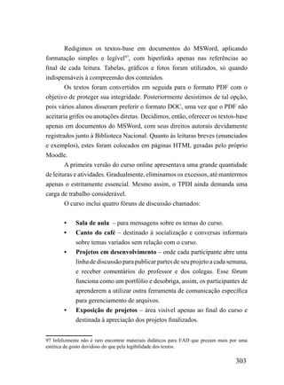 Redigimos os textos-base em documentos do MSWord, aplicando
formatação simples e legível97, com hiperlinks apenas nas referências ao
final de cada leitura. Tabelas, gráficos e fotos foram utilizados, só quando
indispensáveis à compreensão dos conteúdos.
        Os textos foram convertidos em seguida para o formato PDF com o
objetivo de proteger sua integridade. Posteriormente desistimos de tal opção,
pois vários alunos disseram preferir o formato DOC, uma vez que o PDF não
aceitaria grifos ou anotações diretas. Decidimos, então, oferecer os textos-base
apenas em documentos do MSWord, com seus direitos autorais devidamente
registrados junto à Biblioteca Nacional. Quanto às leituras breves (enunciados
e exemplos), estes foram colocados em páginas HTML geradas pelo próprio
Moodle.
        A primeira versão do curso online apresentava uma grande quantidade
de leituras e atividades. Gradualmente, eliminamos os excessos, até mantermos
apenas o estritamente essencial. Mesmo assim, o TPDI ainda demanda uma
carga de trabalho considerável.
        O curso inclui quatro fóruns de discussão chamados:


        •    Sala de aula – para mensagens sobre os temas do curso.
        •    Canto do café – destinado à socialização e conversas informais
             sobre temas variados sem relação com o curso.
        •    Projetos em desenvolvimento – onde cada participante abre uma
             linha de discussão para publicar partes de seu projeto a cada semana,
             e receber comentários do professor e dos colegas. Esse fórum
             funciona como um portfólio e desobriga, assim, os participantes de
             aprenderem a utilizar outra ferramenta de comunicação específica
             para gerenciamento de arquivos.
        •    Exposição de projetos – área visível apenas ao final do curso e
             destinada à apreciação dos projetos finalizados.


97 Infelizmente não é raro encontrar materiais didáticos para EAD que prezam mais por uma
estética de gosto duvidoso do que pela legibilidade dos textos.

                                                                                   303
 