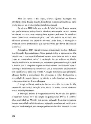Além dos textos e dos fóruns, criamos algumas ilustrações para
introduzir o tema de cada módulo. Esses foram os únicos elementos do curso
produzidos por um profissional contratado (ilustrador).
       De início, o TPDI tinha uma sessão de “chat” ao final de cada semana,
mas, gradativamente, extinguimos o uso desse recurso pois, mesmo votando
horários de encontro, nunca conseguimos a presença de mais da metade da
turma. Desse modo entendemos que o “chat” não poderia ser utilizado para
atividades essenciais aos objetivos do curso. Além disso, as interações se
revelavam menos produtivas do que aquelas obtidas pelo fórum de discussão
assíncrono.
       A duração do TPDI é de sete semanas, e seu primeiro módulo é dedicado
à ambientação dos participantes. Nesse período todos se apresentam e têm
contato com o programa detalhado do curso e com textos de suporte sobre
“como ser um estudante online”. A exploração livre do ambiente no Moodle
também é estimulada. Verificamos que, mesmo sem qualquer orientação formal,
o público, que é composto de pessoas relativamente familiarizadas com as
tecnologias de informação e comunicação (TIC), não costuma ter dificuldades
com sua utilização após esse período. A seleção minimalista das ferramentas
adotadas facilita a ambientação dos aprendizes e reduz drasticamente a
necessidade de suporte técnico, permitindo a todos focalizar seu tempo e
esforços nos objetivos de aprendizagem.
       O tempo médio de dedicação discente tem sido em torno de 35h,
contudo há considerável variação nesse índice, de acordo com os hábitos de
estudo de cada participante.
       A dedicação docente é de aproximadamente 3h por dia. Isso permite
oferecer um elevado nível de atenção aos participantes. Devido à solidez e
à boa usabilidade do Moodle, bem como a aplicação de design instrucional
simples, as atividades administrativas relacionadas ao cadastro de participantes
e suporte técnico exigem pouco tempo, permitindo focalizar a atenção docente



304
 
