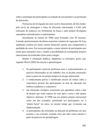 sobre a orientação dos participantes na redação de seus projetos e na promoção
de discussões.
       O processo de divulgação do curso ocorre, basicamente, de três modos:
pelo envio de mensagens a listas de discussão relacionadas à EAD, pela
colocação de anúncios em ferramentas de busca e pela própria divulgação
esponântea realizada pelos ex-participantes.
       Inicialmente as turmas do TPDI eram formadas com 20 inscritos.
Contudo, posteriormente, decidimos aumentar o número de vagas para 30. Essa
ampliação resultou em maior retorno financeiro, porém sem comprometer a
qualidade do curso. Em nossa percepção, o maior número de participantes por
turma gera interações ricas e amplia a possibilidade de acompanhar projetos
educacionais diversificados feitos pelos colegas.
       Quanto à orientação didática, adaptamos os princípios gerais que,
segundo Merril (2002) favorecem a aprendizagem:


       1.   Os participantes resolvem problemas reais e contextualizados, se
            possível relacionados ao seu trabalho. Isso se dá pela construção,
            passo a passo de um projeto próprio de design instrucional
       2.   o conhecimento prévio é mobilizado através de relatos sobre a
            experiência pessoal dos participantes na área de educação nos
            âmbitos acadêmico e corporativo
       3.   são oferecidos exemplos consistentes aos aprendizes sobre o tipo
            de projeto que serão capazes de criar após o curso e não apenas
            objetivos abstratos. O TPDI usa seu próprio projeto instrucional
            como um dos exemplos, permitindo aos participantes ver a
            “planta baixa” do curso, ao mesmo tempo que vivenciam sua
            implementação
       4.   os participantes são orientados na detecção de problemas em seus
            projetos e sua correção, contudo erros são tidos como naturais e
            parte do processo de aprendizagem


                                                                         305
 