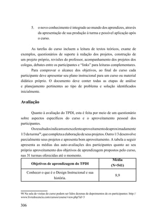 5.    o novo conhecimento é integrado ao mundo dos aprendizes, através
              da apresentação de sua produção à turma e possível aplicação após
              o curso.

        As tarefas do curso incluem a leitura de textos teóricos, exame de
exemplos, questionários de suporte à redação dos projetos, construção de
um projeto próprio, revisões do professor, acompanhamento dos projetos dos
colegas, debates entre os participantes e “links” para leituras complementares.
        Para comprovar o alcance dos objetivos, ao final do curso cada
participante deve apresentar seu plano instrucional para um curso ou material
didático próprio. O documento deve conter todas as etapas de análise
e planejamento pertinentes ao tipo de problema e solução identificados
inicialmente.

Avaliação

        Quanto à avaliação do TPDI, esta é feita por meio de um questionário
sobre aspectos específicos do curso e o aproveitamento pessoal dos
participantes.
        Os resultados indicam um excelente aproveitamento de aproximadamente
1/3 da turma98, que completa a elaboração de seus projetos. Outro 1/3 desenvolve
parcialmente seus projetos e apresenta bom aproveitamento. A tabela a seguir
apresenta as médias das auto-avaliações dos participantes quanto ao seu
próprio aproveitamento dos objetivos de aprendizagem propostos pelo curso,
nas 31 turmas oferecidas até o momento.
                                                                Média
        Objetivos de aprendizagem do TPDI                      (N=541)
    Conhecer o que é o Design Instrucional e sua
                                                                                8,9
                     história.



98 Na sala de visitas do curso podem ser lidos dezenas de depoimentos de ex-participantes: http://
www.livredocencia.com/cursos/course/view.php?id=3

306
 
