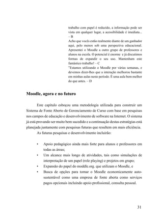 trabalho com papel é reduzido, a informação pode ser
                            vista em qualquer lugar, a acessibilidade é imediata...
                            –B
                            Acho que vocês estão realmente diante de um ganhador
                            aqui, pelo menos sob uma perspectiva educacional.
                            Apresentei o Moodle a outro grupo de professores e
                            alunos na escola. O potencial é enorme e já discutimos
                            formas de expandir o seu uso. Mantenham este
                            fantástico trabalho! – C
                            ”Estamos utilizando o Moodle por várias semanas, e
                            devemos dizer-lhes que a interação melhorou bastante
                            em minhas aulas neste período. É uma aula bem melhor
                            do que antes. – D


Moodle, agora e no futuro

        Este capítulo esboçou uma metodologia utilizada para construir um
Sistema de Fonte Aberto de Gerenciamento de Curso com base em pesquisas
nos campos de educação e desenvolvimento de software na Internet. O sistema
já está provando ser muito bem sucedido e a continuação destas estratégias está
planejada juntamente com pesquisas futuras que resultem em mais eficiência.
        As futuras pesquisas e desenvolvimento incluirão:


       •   Apoio pedagógico ainda mais forte para alunos e professores em
           todas as áreas;
       •   Um alcance mais longo de atividades, tais como simulações de
           interpretação de um papel (role playing) e projetos em grupo;
       •   Expansão do papel do moddle.org. que utilizam o Moodle, e
       •   Busca de opções para tornar o Moodle economicamente auto-
           sustentável como uma empresa de fonte aberta como serviços
           pagos opcionais incluindo apoio profissional, consulta pessoal.




                                                                               31
 