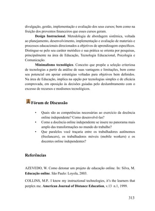 divulgação, gestão, implementação e avaliação dos seus cursos; bem como na
fruição dos proventos financeiros que esses cursos geram.
       Design Instrucional. Metodologia de abordagem sistêmica, voltada
ao planejamento, desenvolvimento, implementação e avaliação de materiais e
processos educacionais direcionados a objetivos de aprendizagem específicos.
Distingue-se pelo seu caráter metódico e sua prática se orienta por pesquisas,
principalmente na área de Educação, Tecnologia Educacional, Psicologia e
Comunicação.
       Minimalismo tecnológico. Conceito que propõe a seleção criteriosa
de tecnologias a partir da análise de suas vantagens e limitações, bem como
seu potencial em apoiar estratégias voltadas para objetivos bem definidos.
Na área de Educação, implica na opção por tecnologias simples e de eficácia
comprovada, em oposição às decisões guiadas pelo deslumbramento com o
excesso de recursos e modismos tecnológicos.



    Fórum de Discussão

       •   Quais são as competências necessárias ao exercício da docência
           online independente? Como desenvolvê-las?
       •   Como a docência online independente se insere no panorama mais
           amplo das transformações no mundo do trabalho?
       •   Que paralelos você traçaria entre os trabalhadores autônomos
           (freelancers), os trabalhadores móveis (mobile workers) e os
           docentes online independentes?


Referências

AZEVEDO, W. Como detonar um projeto de educação online. In: Silva, M.
Educação online. São Paulo: Loyola, 2003.

COLLINS, M.P.. I know my instructional technologies, it’s the learners that
perplex me. American Journal of Distance Education, v.13 n.1, 1999.


                                                                         313
 