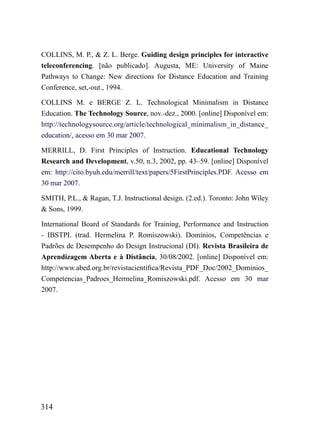 COLLINS, M. P., & Z. L. Berge. Guiding design principles for interactive
teleconferencing. [não publicado]. Augusta, ME: University of Maine
Pathways to Change: New directions for Distance Education and Training
Conference, set,-out., 1994.

COLLINS M. e BERGE Z. L. Technological Minimalism in Distance
Education. The Technology Source, nov.-dez., 2000. [online] Disponível em:
http://technologysource.org/article/technological_minimalism_in_distance_
education/, acesso em 30 mar 2007.

MERRILL, D. First Principles of Instruction. Educational Technology
Research and Development, v.50, n.3, 2002, pp. 43–59. [online] Disponível
em: http://cito.byuh.edu/merrill/text/papers/5FirstPrinciples.PDF. Acesso em
30 mar 2007.

SMITH, P.L., & Ragan, T.J. Instructional design. (2.ed.). Toronto: John Wiley
& Sons, 1999.

International Board of Standards for Training, Performance and Instruction
- IBSTPI. (trad. Hermelina P. Romiszowski). Domínios, Competências e
Padrões de Desempenho do Design Instrucional (DI). Revista Brasileira de
Aprendizagem Aberta e à Distância, 30/08/2002. [online] Disponível em:
http://www.abed.org.br/revistacientifica/Revista_PDF_Doc/2002_Dominios_
Competencias_Padroes_Hermelina_Romiszowski.pdf. Acesso em 30 mar
2007.




314
 