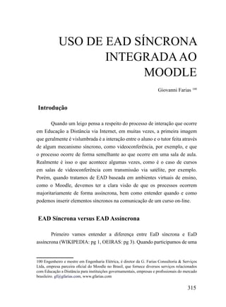 uSo DE EAD SÍNCroNA
                   iNTEGrADA Ao
                         mooDLE
                                                                       Giovanni Farias 100


Introdução

       Quando um leigo pensa a respeito do processo de interação que ocorre
em Educação a Distância via Internet, em muitas vezes, a primeira imagem
que geralmente é vislumbrada é a interação entre o aluno e o tutor feita através
de algum mecanismo síncrono, como videoconferência, por exemplo, e que
o processo ocorre de forma semelhante ao que ocorre em uma sala de aula.
Realmente é isso o que acontece algumas vezes, como é o caso de cursos
em salas de videoconferência com transmissão via satélite, por exemplo.
Porém, quando tratamos de EAD baseada em ambientes virtuais de ensino,
como o Moodle, devemos ter a clara visão de que os processos ocorrem
majoritariamente de forma assíncrona, bem como entender quando e como
podemos inserir elementos síncronos na comunicação de um curso on-line.


EAD Síncrona versus EAD Assíncrona

       Primeiro vamos entender a diferença entre EaD síncrona e EaD
assíncrona (WIKIPEDIA: pg 1, OEIRAS: pg 3). Quando participamos de uma


100 Engenheiro e mestre em Engenharia Elétrica, é diretor da G. Farias Consultoria & Serviços
Ltda, empresa parceira oficial do Moodle no Brasil, que fornece diversos serviços relacionados
com Educação a Distância para instituições governamentais, empresas e profissionais do mercado
brasileiro. gf@gfarias.com, www.gfarias.com

                                                                                        315
 