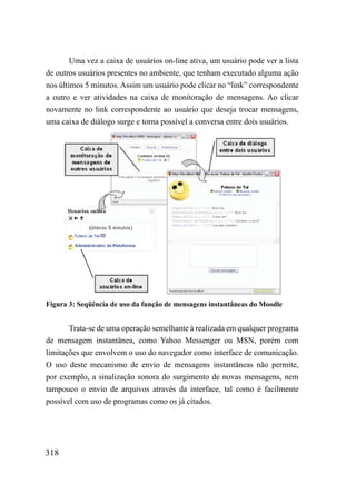Uma vez a caixa de usuários on-line ativa, um usuário pode ver a lista
de outros usuários presentes no ambiente, que tenham executado alguma ação
nos últimos 5 minutos. Assim um usuário pode clicar no “link” correspondente
a outro e ver atividades na caixa de monitoração de mensagens. Ao clicar
novamente no link correspondente ao usuário que deseja trocar mensagens,
uma caixa de diálogo surge e torna possível a conversa entre dois usuários.




Figura 3: Seqüência de uso da função de mensagens instantâneas do Moodle


       Trata-se de uma operação semelhante à realizada em qualquer programa
de mensagem instantânea, como Yahoo Messenger ou MSN, porém com
limitações que envolvem o uso do navegador como interface de comunicação.
O uso deste mecanismo de envio de mensagens instantâneas não permite,
por exemplo, a sinalização sonora do surgimento de novas mensagens, nem
tampouco o envio de arquivos através da interface, tal como é facilmente
possível com uso de programas como os já citados.




318
 