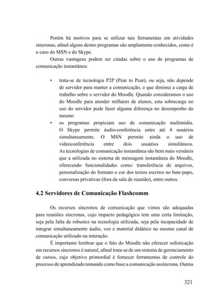 Porém há motivos para se utilizar tais ferramentas em atividades
síncronas, afinal alguns destes programas são amplamente conhecidos, como é
o caso do MSN e do Skype.
       Outras vantagens podem ser citadas sobre o uso de programas de
comunicação instantânea:

       •   trata-se de tecnologia P2P (Pear to Pear), ou seja, não depende
           de servidor para manter a comunicação, o que diminui a carga de
           trabalho sobre o servidor do Moodle. Quando consideramos o uso
           do Moodle para atender milhares de alunos, esta sobrecarga no
           uso do servidor pode fazer alguma diferença no desempenho do
           mesmo
       •   os programas propiciam uso de comunicação multimídia.
           O Skype permite áudio-conferência entre até 4 usuários
           simultaneamente. O MSN permite ainda o uso de
           videoconferência      entre     dois     usuários      simultâneos.
           As tecnologias de comunicação instantânea são bem mais versáteis
           que a utilizada no sistema de mensagem instantânea do Moodle,
           oferecendo funcionalidades como: transferência de arquivos,
           personalização do formato e cor dos textos escritos no bate-papo,
           conversas privativas (fora da sala de reunião), entre outros.

4.2 Servidores de Comunicação Flashcomm

       Os recursos síncronos de comunicação que vimos são adequadas
para reuniões síncronas, cujo impacto pedagógico tem uma certa limitação,
seja pela falta de robustez na tecnologia utilizada, seja pela incapacidade de
integrar simultaneamente áudio, voz e material didático no mesmo canal de
comunicação utilizado na interação.
       É importante lembrar que o fato do Moodle não oferecer sofisticação
em recursos síncronos é natural, afinal trata-se de um sistema de gerenciamento
de cursos, cujo objetivo primordial é fornecer ferramentas de controle do
processo de aprendizado tomando como base a comunicação assíncrona. Outras


                                                                          321
 