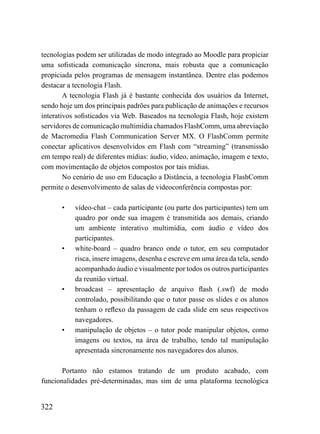 tecnologias podem ser utilizadas de modo integrado ao Moodle para propiciar
uma sofisticada comunicação síncrona, mais robusta que a comunicação
propiciada pelos programas de mensagem instantânea. Dentre elas podemos
destacar a tecnologia Flash.
        A tecnologia Flash já é bastante conhecida dos usuários da Internet,
sendo hoje um dos principais padrões para publicação de animações e recursos
interativos sofisticados via Web. Baseados na tecnologia Flash, hoje existem
servidores de comunicação multimídia chamados FlashComm, uma abreviação
de Macromedia Flash Communication Server MX. O FlashComm permite
conectar aplicativos desenvolvidos em Flash com “streaming” (transmissão
em tempo real) de diferentes mídias: áudio, vídeo, animação, imagem e texto,
com movimentação de objetos compostos por tais mídias.
        No cenário de uso em Educação a Distância, a tecnologia FlashComm
permite o desenvolvimento de salas de videoconferência compostas por:

      •    vídeo-chat – cada participante (ou parte dos participantes) tem um
           quadro por onde sua imagem é transmitida aos demais, criando
           um ambiente interativo multimídia, com áudio e vídeo dos
           participantes.
      •    white-board – quadro branco onde o tutor, em seu computador
           risca, insere imagens, desenha e escreve em uma área da tela, sendo
           acompanhado áudio e visualmente por todos os outros participantes
           da reunião virtual.
      •    broadcast – apresentação de arquivo flash (.swf) de modo
           controlado, possibilitando que o tutor passe os slides e os alunos
           tenham o reflexo da passagem de cada slide em seus respectivos
           navegadores.
      •    manipulação de objetos – o tutor pode manipular objetos, como
           imagens ou textos, na área de trabalho, tendo tal manipulação
           apresentada sincronamente nos navegadores dos alunos.

       Portanto não estamos tratando de um produto acabado, com
funcionalidades pré-determinadas, mas sim de uma plataforma tecnológica


322
 