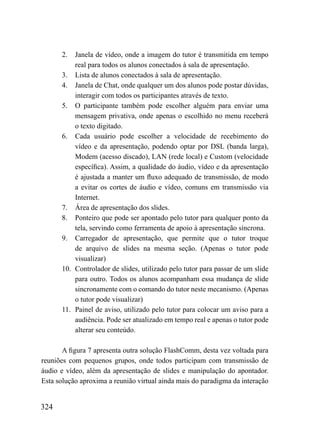 2.  Janela de vídeo, onde a imagem do tutor é transmitida em tempo
          real para todos os alunos conectados à sala de apresentação.
      3. Lista de alunos conectados à sala de apresentação.
      4. Janela de Chat, onde qualquer um dos alunos pode postar dúvidas,
          interagir com todos os participantes através de texto.
      5. O participante também pode escolher alguém para enviar uma
          mensagem privativa, onde apenas o escolhido no menu receberá
          o texto digitado.
      6. Cada usuário pode escolher a velocidade de recebimento do
          vídeo e da apresentação, podendo optar por DSL (banda larga),
          Modem (acesso discado), LAN (rede local) e Custom (velocidade
          específica). Assim, a qualidade do áudio, vídeo e da apresentação
          é ajustada a manter um fluxo adequado de transmissão, de modo
          a evitar os cortes de áudio e vídeo, comuns em transmissão via
          Internet.
      7. Área de apresentação dos slides.
      8. Ponteiro que pode ser apontado pelo tutor para qualquer ponto da
          tela, servindo como ferramenta de apoio à apresentação síncrona.
      9. Carregador de apresentação, que permite que o tutor troque
          de arquivo de slides na mesma seção. (Apenas o tutor pode
          visualizar)
      10. Controlador de slides, utilizado pelo tutor para passar de um slide
          para outro. Todos os alunos acompanham essa mudança de slide
          sincronamente com o comando do tutor neste mecanismo. (Apenas
          o tutor pode visualizar)
      11. Painel de aviso, utilizado pelo tutor para colocar um aviso para a
          audiência. Pode ser atualizado em tempo real e apenas o tutor pode
          alterar seu conteúdo.

       A figura 7 apresenta outra solução FlashComm, desta vez voltada para
reuniões com pequenos grupos, onde todos participam com transmissão de
áudio e vídeo, além da apresentação de slides e manipulação do apontador.
Esta solução aproxima a reunião virtual ainda mais do paradigma da interação


324
 