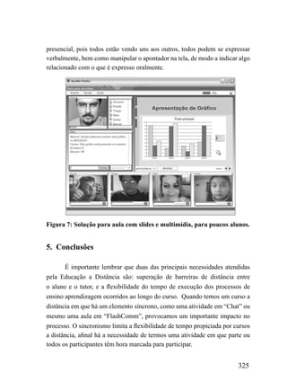presencial, pois todos estão vendo uns aos outros, todos podem se expressar
verbalmente, bem como manipular o apontador na tela, de modo a indicar algo
relacionado com o que é expresso oralmente.




Figura 7: Solução para aula com slides e multimídia, para poucos alunos.


5. Conclusões

       É importante lembrar que duas das principais necessidades atendidas
pela Educação a Distância são: superação de barreiras de distância entre
o aluno e o tutor, e a flexibilidade do tempo de execução dos processos de
ensino aprendizagem ocorridos ao longo do curso. Quando temos um curso a
distância em que há um elemento síncrono, como uma atividade em “Chat” ou
mesmo uma aula em “FlashComm”, provocamos um importante impacto no
processo. O sincronismo limita a flexibilidade de tempo propiciada por cursos
a distância, afinal há a necessidade de termos uma atividade em que parte ou
todos os participantes têm hora marcada para participar.


                                                                        325
 