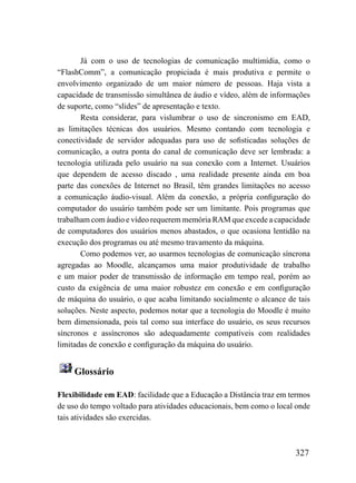 Já com o uso de tecnologias de comunicação multimídia, como o
“FlashComm”, a comunicação propiciada é mais produtiva e permite o
envolvimento organizado de um maior número de pessoas. Haja vista a
capacidade de transmissão simultânea de áudio e vídeo, além de informações
de suporte, como “slides” de apresentação e texto.
       Resta considerar, para vislumbrar o uso de sincronismo em EAD,
as limitações técnicas dos usuários. Mesmo contando com tecnologia e
conectividade de servidor adequadas para uso de sofisticadas soluções de
comunicação, a outra ponta do canal de comunicação deve ser lembrada: a
tecnologia utilizada pelo usuário na sua conexão com a Internet. Usuários
que dependem de acesso discado , uma realidade presente ainda em boa
parte das conexões de Internet no Brasil, têm grandes limitações no acesso
a comunicação áudio-visual. Além da conexão, a própria configuração do
computador do usuário também pode ser um limitante. Pois programas que
trabalham com áudio e vídeo requerem memória RAM que excede a capacidade
de computadores dos usuários menos abastados, o que ocasiona lentidão na
execução dos programas ou até mesmo travamento da máquina.
       Como podemos ver, ao usarmos tecnologias de comunicação síncrona
agregadas ao Moodle, alcançamos uma maior produtividade de trabalho
e um maior poder de transmissão de informação em tempo real, porém ao
custo da exigência de uma maior robustez em conexão e em configuração
de máquina do usuário, o que acaba limitando socialmente o alcance de tais
soluções. Neste aspecto, podemos notar que a tecnologia do Moodle é muito
bem dimensionada, pois tal como sua interface do usuário, os seus recursos
síncronos e assíncronos são adequadamente compatíveis com realidades
limitadas de conexão e configuração da máquina do usuário.


     Glossário

Flexibilidade em EAD: facilidade que a Educação a Distância traz em termos
de uso do tempo voltado para atividades educacionais, bem como o local onde
tais atividades são exercidas.



                                                                      327
 