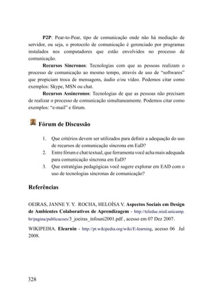 P2P: Pear-to-Pear, tipo de comunicação onde não há mediação de
servidor, ou seja, o protocolo de comunicação é gerenciado por programas
instalados nos computadores que estão envolvidos no processo de
comunicação.
       Recursos Síncronos: Tecnologias com que as pessoas realizam o
processo de comunicação ao mesmo tempo, através de uso de “softwares”
que propiciam troca de mensagens, áudio e/ou vídeo. Podemos citar como
exemplos: Skype, MSN ou chat.
       Recursos Assíncronos: Tecnologias de que as pessoas não precisam
de realizar o processo de comunicação simultaneamente. Podemos citar como
exemplos: “e-mail” e fórum.


      Fórum de Discussão

       1.   Que critérios devem ser utilizados para definir a adequação do uso
            de recursos de comunicação síncrona em EaD?
       2.   Entre fórum e chat textual, que ferramenta você acha mais adequada
            para comunicação síncrona em EaD?
       3.   Que estratégias pedagógicas você sugere explorar em EAD com o
            uso de tecnologias síncronas de comunicação?

Referências

OEIRAS, JANNE Y. Y. ROCHA, HELOÍSA V. Aspectos Sociais em Design
de Ambientes Colaborativos de Aprendizagem - http://teleduc.nied.unicamp.
br/pagina/publicacoes/3_joeiras_infouni2001.pdf , acesso em 07 Dez 2007.

WIKIPEDIA. Elearnin - http://pt.wikipedia.org/wiki/E-learning, acesso 06 Jul
2008.




328
 