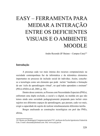 EASY – FERRAMENTA PARA
    MEDIAR A INTERAÇÃO
   ENTRE OS DEFICIENTES
   VISUAIS E O AMBIENTE
                MOODLE
                                    Andre Rezende (IF Baiano – Campus Catu)101




Introdução

        A presença cada vez mais intensa dos recursos computacionais na
sociedade contemporânea faz da informática e da telemática elementos
importantes no processo de inclusão social do indivíduo. Assim, concebe-
se a tecnologia como um elemento que pode incluir “mediante a formação
de um ‘ciclo de aprendizagem virtual’, no qual todos aprendem e ensinam”
(PELLANDA et all, 2005, p. 30).
        Dentro desse contexto, as Pessoas com Necessidades Especiais (PNEs),
enfrentam uma dupla exclusão, a social e a digital, na medida em que não
temos ainda uma sociedade pedagogicamente preparada para incluir estes
sujeitos nos diferentes espaços de aprendizagem, que passam, cada vez mais,
exigir a capacidade do sujeito de realizar simultaneamente diferentes tarefas.
        Borges analisando as construções tecnológicas em prol das PNEs,
afirma,


101 Mestre em Modelagem Computacional pela FVC, professor da Escola Agrotécnica Federal de
Catu. E-mail: alrezende@hotmail.com. Site: www.easy.pro.br

                                                                                    329
 