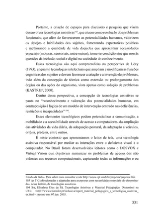 Portanto, a criação de espaços para discussão e pesquisa que visem
desenvolver tecnologias assistivas103, que atuem como resolução dos problemas
funcionais, que além de favorecerem as potencialidades humanas, valorizem
os desejos e habilidades dos sujeitos, fomentando expectativas positivas
e melhorando a qualidade de vida daqueles que apresentam necessidades
especiais (motoras, sensoriais, entre outras), torna-se condição sine qua non às
questões da inclusão social e digital na sociedade do conhecimento.
        Essas tecnologias são aqui compreendidas na perspectiva de Lèvy
(1993), enquanto tecnologias intelectuais que ampliam e modificam as funções
cognitivas dos sujeitos e devem favorecer a criação e a invenção de problemas,
indo além da concepção de técnica como extensão ou prolongamento dos
órgãos ou das ações do organismo, vista apenas como solução de problemas
(KASTRUP, 2000).
        Dentro dessa perspectiva, a concepção de tecnologias assistivas se
pauta no “reconhecimento e valoração das potencialidades humanas, em
contraposição à lógica de um modelo de intervenção centrado nas deficiências,
restrições e incapacidades” 104.
        Esses elementos tecnológicos podem potencializar a comunicação, a
mobilidade e a acessibilidade através de acesso a computadores, da ampliação
das atividades da vida diária, da adequação postural, da adaptação a veículos,
ortésis, prótesis, entre outros.
        É nesse contexto que apresentamos o leitor de tela, uma tecnologia
assistiva responsável por mediar as interações entre o deficiente visual e o
computador. No Brasil foram desenvolvidos leitores como o DOSVOX e
Virtual Vision que objetivam minimizar os problemas de acesso dos não
videntes aos recursos computacionais, capturando todas as informações e ou




Estado da Bahia. Para saber mais consultar o site http://www.cpt.uneb.br/projetos/projetos.htm
103 As TICs direcionadas e adaptadas para as pessoas com necessidades especiais são denomina-
das, nesse âmbito, de tecnologias assistivas.
104 SÁ, Elisabete Dias de Sá. Tecnologías Asistivas y Material Pedagógico. Disponível na
URL: <http://www.cnotinfor.pt/inclusiva/report_material_pedagogico_e_tecnologias_assitivas_
es.html>. Acesso em: 07 jun. 2005.

                                                                                        331
 