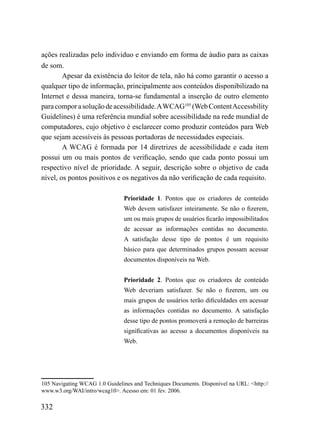 ações realizadas pelo individuo e enviando em forma de áudio para as caixas
de som.
        Apesar da existência do leitor de tela, não há como garantir o acesso a
qualquer tipo de informação, principalmente aos conteúdos disponibilizado na
Internet e dessa maneira, torna-se fundamental a inserção de outro elemento
para compor a solução de acessibilidade. A WCAG105 (Web Content Accessbility
Guidelines) é uma referência mundial sobre acessibilidade na rede mundial de
computadores, cujo objetivo é esclarecer como produzir conteúdos para Web
que sejam acessíveis às pessoas portadoras de necessidades especiais.
        A WCAG é formada por 14 diretrizes de acessibilidade e cada item
possui um ou mais pontos de verificação, sendo que cada ponto possui um
respectivo nível de prioridade. A seguir, descrição sobre o objetivo de cada
nível, os pontos positivos e os negativos da não verificação de cada requisito.

                               Prioridade 1. Pontos que os criadores de conteúdo
                               Web devem satisfazer inteiramente. Se não o fizerem,
                               um ou mais grupos de usuários ficarão impossibilitados
                               de acessar as informações contidas no documento.
                               A satisfação desse tipo de pontos é um requisito
                               básico para que determinados grupos possam acessar
                               documentos disponíveis na Web.


                               Prioridade 2. Pontos que os criadores de conteúdo
                               Web deveriam satisfazer. Se não o fizerem, um ou
                               mais grupos de usuários terão dificuldades em acessar
                               as informações contidas no documento. A satisfação
                               desse tipo de pontos promoverá a remoção de barreiras
                               significativas ao acesso a documentos disponíveis na
                               Web.




105 Navigating WCAG 1.0 Guidelines and Techniques Documents. Disponível na URL: <http://
www.w3.org/WAI/intro/wcag10>. Acesso em: 01 fev. 2006.

332
 