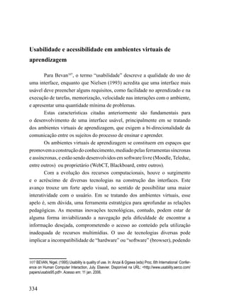 Usabilidade e acessibilidade em ambientes virtuais de
aprendizagem

        Para Bevan107, o termo “usabilidade” descreve a qualidade do uso de
uma interface, enquanto que Nielsen (1993) acredita que uma interface mais
usável deve preencher alguns requisitos, como facilidade no aprendizado e na
execução de tarefas, memorização, velocidade nas interações com o ambiente,
e apresentar uma quantidade mínima de problemas.
        Estas características citadas anteriormente são fundamentais para
o desenvolvimento de uma interface usável, principalmente em se tratando
dos ambientes virtuais de aprendizagem, que exigem a bi-direcionalidade da
comunicação entre os sujeitos do processo de ensinar e aprender.
        Os ambientes virtuais de aprendizagem se constituem em espaços que
promovem a construção do conhecimento, mediado pelas ferramentas síncronas
e assíncronas, e estão sendo desenvolvidos em software livre (Moodle, Teleduc,
entre outros) ou proprietário (WebCT, Blackboard, entre outros).
        Com a evolução dos recursos computacionais, houve o surgimento
e o acréscimo de diversas tecnologias na construção das interfaces. Este
avanço trouxe um forte apelo visual, no sentido de possibilitar uma maior
interatividade com o usuário. Em se tratando dos ambientes virtuais, esse
apelo é, sem dúvida, uma ferramenta estratégica para aprofundar as relações
pedagógicas. As mesmas inovações tecnológicas, contudo, podem estar de
alguma forma inviabilizando a navegação pela dificuldade de encontrar a
informação desejada, comprometendo o acesso ao conteúdo pela utilização
inadequada de recursos multimídias. O uso de tecnologias diversas pode
implicar a incompatibilidade de “hardware” ou “software” (browser), podendo



107 BEVAN, Nigel. (1995) Usability is quality of use. In: Anzai & Ogawa (eds) Proc. 6th International Confer-
ence on Human Computer Interaction, July. Elsevier. Disponível na URL: <http://www.usability.serco.com/
papers/usabis95.pdf>. Acesso em: 11 jan. 2006.



334
 