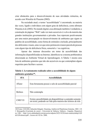 criar obstáculos para o desenvolvimento de suas atividades rotineiras, de
acordo com Winckler & Pimenta (2002).
        Na sociedade atual, o termo “acessibilidade” é encontrado, na maioria
das vezes, ligado a indivíduos com algum grau de deficiência, como afirmam
Pimenta et al; (2002). No mundo digital, essa afirmação também é verdadeira; a
construção de páginas “Web” cada vez mais acessíveis é o alvo da maioria das
grandes instituições governamentais e privadas. Isso repercute positivamente
por uma maior preocupação no desenvolvimento de ambientes que sigam os
padrões de acessibilidade, como forma de estimular a inclusão, principalmente
dos deficientes visuais, uma vez que estes pertencem à maior parcela de pessoas
com algum tipo de deficiência física, sensorial e / ou cognitivas.
        Apesar das intensas discussões em torno da acessibilidade das
informações disponibilizadas na Internet, identificou-se a mesma problemática
direcionada ao Ambiente Virtual de Aprendizagem. A Tabela 1 mostra uma
lista de ambientes gratuitos que não são acessíveis ou que contemplam alguns
requisitos para facilitar o acesso.


Tabela 1. Levantamento realizado sobre a acessibilidade de alguns
ambientes gratuitos108.
      AVA                                     Acessibilidade

 ATutor             Esta ferramenta possui o selo de acessibilidade parcial


 Bolinos            Não contempla


                    Existe a possibilidade em disponibilizar o conteúdo somente
 CHEF El            em texto, podendo ser lido pela maioria dos leitores de tela


108 Fonte: CEJUDO, Sebastián Delgado. Elearning. Anàlisis de Plataformas Gratuitas. 2003. 118
f. Monografia (Conclusão de curso) - Universitat de Valência, Valência - Espanha. Disponível
na URL: <http://www.edebedigital.com/proyectos/adjunts/2452/18336/mem-sedelcetrabajo%20
de%20valencia.pdf>. Acesso em: 02 fev. 2006.

                                                                                       335
 