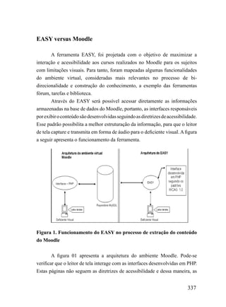 EASY versus Moodle

        A ferramenta EASY, foi projetada com o objetivo de maximizar a
interação e acessibilidade aos cursos realizados no Moodle para os sujeitos
com limitações visuais. Para tanto, foram mapeadas algumas funcionalidades
do ambiente virtual, consideradas mais relevantes no processo de bi-
direcionalidade e construção do conhecimento, a exemplo das ferramentas
fórum, tarefas e biblioteca.
        Através do EASY será possível acessar diretamente as informações
armazenadas na base de dados do Moodle, portanto, as interfaces responsáveis
por exibir o conteúdo são desenvolvidas seguindo as diretrizes de acessibilidade.
Esse padrão possibilita a melhor estruturação da informação, para que o leitor
de tela capture e transmita em forma de áudio para o deficiente visual. A figura
a seguir apresenta o funcionamento da ferramenta.




Figura 1. Funcionamento do EASY no processo de extração do conteúdo
do Moodle


        A figura 01 apresenta a arquitetura do ambiente Moodle. Pode-se
verificar que o leitor de tela interage com as interfaces desenvolvidas em PHP.
Estas páginas não seguem as diretrizes de acessibilidade e dessa maneira, as


                                                                            337
 