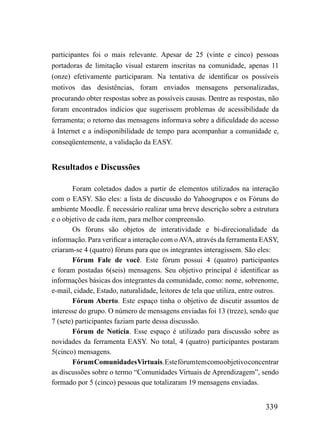 participantes foi o mais relevante. Apesar de 25 (vinte e cinco) pessoas
portadoras de limitação visual estarem inscritas na comunidade, apenas 11
(onze) efetivamente participaram. Na tentativa de identificar os possíveis
motivos das desistências, foram enviados mensagens personalizadas,
procurando obter respostas sobre as possíveis causas. Dentre as respostas, não
foram encontrados indícios que sugerissem problemas de acessibilidade da
ferramenta; o retorno das mensagens informava sobre a dificuldade do acesso
à Internet e a indisponibilidade de tempo para acompanhar a comunidade e,
conseqüentemente, a validação da EASY.


Resultados e Discussões

        Foram coletados dados a partir de elementos utilizados na interação
com o EASY. São eles: a lista de discussão do Yahoogrupos e os Fóruns do
ambiente Moodle. É necessário realizar uma breve descrição sobre a estrutura
e o objetivo de cada item, para melhor compreensão.
        Os fóruns são objetos de interatividade e bi-direcionalidade da
informação. Para verificar a interação com o AVA, através da ferramenta EASY,
criaram-se 4 (quatro) fóruns para que os integrantes interagissem. São eles:
        Fórum Fale de você. Este fórum possui 4 (quatro) participantes
e foram postadas 6(seis) mensagens. Seu objetivo principal é identificar as
informações básicas dos integrantes da comunidade, como: nome, sobrenome,
e-mail, cidade, Estado, naturalidade, leitores de tela que utiliza, entre outros.
        Fórum Aberto. Este espaço tinha o objetivo de discutir assuntos de
interesse do grupo. O número de mensagens enviadas foi 13 (treze), sendo que
7 (sete) participantes faziam parte dessa discussão.
        Fórum de Notícia. Esse espaço é utilizado para discussão sobre as
novidades da ferramenta EASY. No total, 4 (quatro) participantes postaram
5(cinco) mensagens.
        Fórum Comunidades Virtuais. Este fórum tem como objetivo concentrar
as discussões sobre o termo “Comunidades Virtuais de Aprendizagem”, sendo
formado por 5 (cinco) pessoas que totalizaram 19 mensagens enviadas.


                                                                            339
 
